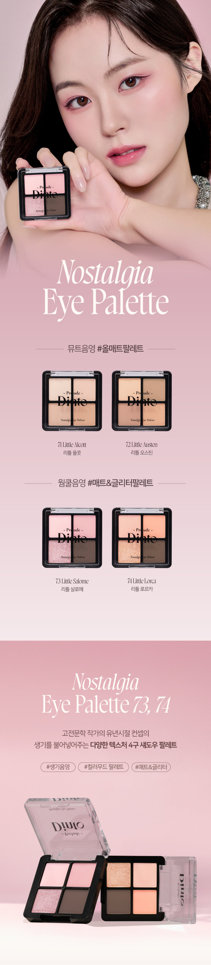 Prudence Nostalgie Ove Palette Nostalgia Eye Palette 뮤트음영 #올매트팔레트 Prudence ~ - Prudence Nostalgic Eye Palette Nostalgic Eye Palette 71 Little Alcott 72Little Austen 리틀 올콧 리틀 오스틴 웜쿨음영 #매트&글리터팔레트 Prudence ~ Prudence Nostalgia Eye Palette Nostalgic Eye Palette 73Little Salome 74Little Lorca 리틀 살로메 리틀 로르카 Nostalgia Eye Palette 73, 74 고전문학 작가의 유년시절 컨셉의 생기 불어넣어주는 다양한 텍스처 4구 섀도우 팔레트 #생기음영 #컬러무드 팔레트 #매트&글리터 Novtrating EM briccss Dinto bluldry IUIO~ Pre ude ~ Nostalgic Eye Palette Color Shade 73 Little Salome 쿨톤을 위한 퓨어 쿨핑크 팔레트 #01 페일 소프트 핑크매트펄 #02 밀키한 더스티 핑크 매트 #03 뮤트 핑크 & 실버 글리터 #04 빈티지 쇼콜라 브라운 매트Ifyou have no more happiness to give: Give me your pain. LouSalome Pr ude Nostalgia Nostalgic Eye Palette Eye Palette 73 VARIETY TEXTURE #Soft Matte 가루날림 없이 물들이듯 부드럽게 밀착되는 소프트 매트 텍스처 #Matte Pearl 부드러운 매트 제형에 잔잔한 글리터가 더해진 매트 펄 글리터 텍스처 #Shine Pearl Glitter 고함량의 펄과 글리터를 함유해 유려한 빛을 주는 글리터 텍스처 PURE COLORING & LONG LASTING 첫 발색 그대로- 덧발라도 맑은 음영과 컬러감을 오랜시간 유지하는 롱래스팅 빌더블 포뮬라 1COAT 2COAT 3COAT MULTI PALETTE 섀도우부터 아이라인, 블러셔까지- 하나로 완성하는 멀티 유즈 아이 팔레트 HVP there 아이베이스 쌍커풀라인·언더라인·블러셔 3 눈두덩이·애교살 포인트 아이라인 Diuio becing⌀ snowners Ek Lappers Diuto bicings www.uys E Diufo Dinid obulor9 blelty⌀Prelude~ Dinto Dinto Pohale Dint⌀ Fuluk Dint⌀ IFFE Expal Fackers Roor to Far WELLING lighticales Bwet-Chille 의6/20ml Wih/Phot ~ Dinto Dinto Dinte Dink Dinto Dinte ~ Prelude Dinto's All Items ~ ···· Protodo Producted Preclands Poolude Pacled Poolodo Dint⌀ Dinto Dint⌀ Dinto Dinto Dinto Dinto HEAS - 선택하고 - - 수 네 OF La Belle Rose Plumping Lip Tint Nostalgia Eye Palette 라벨르 로즈 플럼핑 립 틴트 노스탈지아 아이 팔레트 Sharpenable Brow Pencil Triple Proof Slim Eyeliner 샤프너블 브로우 펜슬 트리플 프루프 슬림 아이라이너 Pikek ·Phokak ·Polede Dinto Dinto Dinto Prohn Prehale Dinto Dinto 一 一 