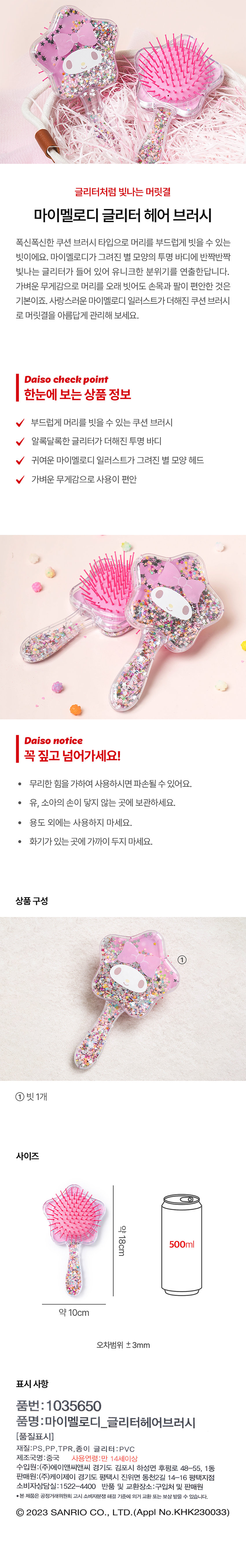글리터처럼 빛나는 머릿결폭신폭신한 쿠션 브러시 타입으로 머리를 부드럽게 빗을 수 있는 빗이에요. 반짝반짝 빛나는 글리터가 들어 있어 유니크한 분위기를 연출한답니다. 가벼운 무게감으로 머리를 오래 빗어도 손목과 팔이 편안한 것은 기본이죠. 사랑스러운 마이멜로디 일러스트가 더해진 쿠션 브러시로 머릿결을 아름답게 관리해 보세요.Daiso check point한눈에 보는 상품 정보부드럽게 머리를 빗을 수 있는 쿠션 브러시알록달록한 글리터가 더해진 투명 바디귀여운 마이멜로디 일러스트가 그려진 별 모양 헤드가벼운 무게감으로 사용이 편안Daiso notice꼭 짚고 넘어가세요!· 무리한 힘을 가하여 사용하시면 파손될 수 있어요.· 유, 소아의 손이 닿지 않는 곳에 보관하세요.· 용도 외에는 사용하지 마세요.· 화기가 있는 곳에 가까이 두지 마세요.상품 구성① 빗1개사이즈약 18cm표시사항품번: 1035650품명:마이멜로디_글리터헤어브러시재질:PS,PP,TPR, 종이 글리터:PVC제조국명 : 중국사용연령:만 14세이상수입원:(주)에이앤씨앤씨 경기도 김포시 하성면 후평로 48-55, 1동판매원:(주)케이제이 경기도 평택시 진위면 동천2길 14-16 평택지점소비자상담실: 1 522-4400반품 및 교환장소:구입처 및 판매원·본 제품은 공정거래위원회 고시 소비자분쟁 해결 기준에 의거 교환 또는 보상 받을 수 있습니다.Ⓒ 2023 SANRIO CO., LTD. (Appl No.KHK230033)