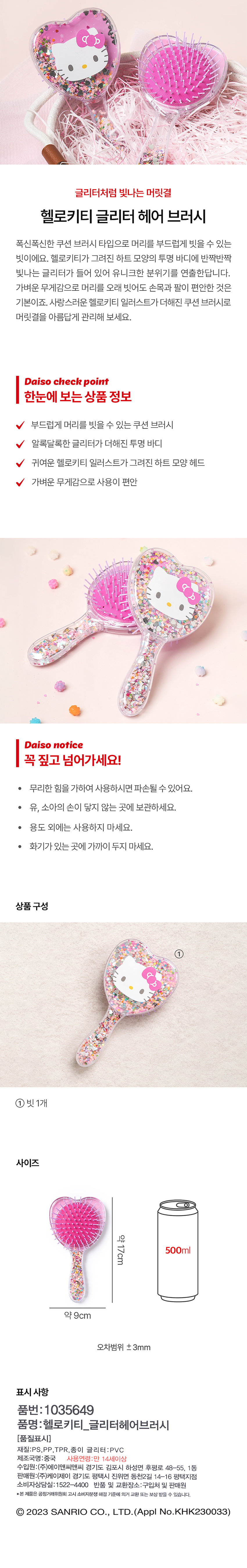 글리터처럼 빛나는 머릿결헬로키티 글리터 헤어 브러시폭신폭신한 쿠션 브러시 타입으로 머리를 부드럽게 빗을 수 있는 빗이에요. 헬로키티가 그려진 하트 모양의 투명 바디에 반짝반짝 빛나는 글리터가 들어 있어 유니크한 분위기를 연출한답니다. 가벼운 무게감으로 머리를 오래 빗어도 손목과 팔이 편안한 것은 기본이죠. 사랑스러운 헬로키티 일러스트가 더해진 쿠션 브러시로 머릿결을 아름답게 관리해 보세요.Daiso check point한눈에 보는 상품 정보부드럽게 머리를 빗을 수 있는 쿠션 브러시알록달록한 글리터가 더해진 투명 바디귀여운 헬로키티 일러스트가 그려진 하트 모양 헤드가벼운 무게감으로 사용이 편안Daiso notice꼭 짚고 넘어가세요!● 무리한 힘을 가하여 사용하시면 파손될 수 있어요.● 유, 소아의 손이 닿지 않는 곳에 보관하세요.● 용도 외에는 사용하지 마세요.● 화기가 있는 곳에 가까이 두지 마세요.상품구성① 빗1개사이즈약 17cm약 9cm오차범위 ±3mm표시사항품번 : 1035649품명 :헬로키티_글리터헤어브러시[품질표시]재질:PS,PP, TPR, 종이 글리터:PVC제조국명:중국사용연령:만 14세이상수입원:(주)에이앤씨앤씨 경기도 김포시 하성면 후평로 48-55, 1동판매원:(주)케이제이 경기도 평택시 진위면 동천2길 14-16 평택지점소비자상담실:1522-4400반품 및 교환장소:구입처 및 판매원●본 제품은 공정거래위원회 고시 소비자분쟁해결 기준에 의거 교환 또는 보상 받을 수 있습니다.Ⓒ 2023 SANRIO CO., LTD. (Appl No.KHK230033)