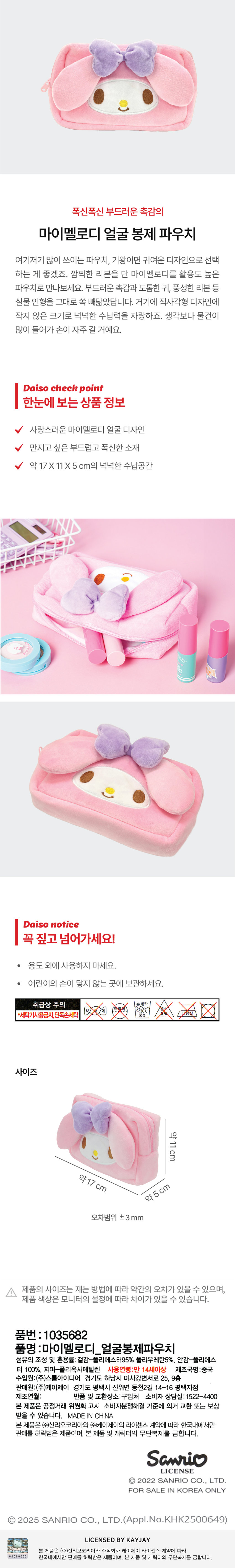 폭신폭신한 부드러운 촉감의 마이멜로디 얼굴 봉제 파우치 여기저기 많이 쓰이는 파우치, 기왕이면 귀여운 디자인으로 선택 하는 게 좋겠죠. 깜찍한 리본을 단 마이멜로디를 활용도 높은 파우치로 만나보세요. 부드러운 촉감과 도톰한 귀, 풍성한 리본 등 실물 인형을 그대로 쏙 빼닮았답니다. 거기에 직사각형 디자인에 작지 않은 크기로 넉넉한 수납력을 자랑하죠. 생각보다 물건이 많이 들어가 손이 자주 갈 거예요. 다이소 체크 포인트 한눈에 보는 상품 정보 사랑스러운 마이멜로디 얼굴 디자인 만지고 싶은 부드럽고 폭신한 소재 약17X11 X 5 cm의 넉넉한 수납공간 다이소 notice 꼭 짚고 넘어가세요! · 용도 외에 사용하지 마세요. · 어린이의 손이 닿지 않는 곳에 보관하세요. 취급상 주의 XX *세탁기사용금지, 단독손세탁 사이즈 약11 cm 약17 cm cm 약 5 오차범위 ±3 mm 제품의 사이즈는 재는 방법에 따라 약간의 오차가 있을 수 있으며, 제품 색상은 모니터의 설정에 따라 차이가 있을 수 있습니다. 품번 : 1035682 품명 :마이멜로디 얼굴봉제파우치 섬유의 조성 및 혼용률:겉감-폴리에스터95% 폴리우레탄5%, 안감-폴리에스 터 100%, 지퍼-폴리옥시메틸렌 사용연령:만 14세이상 제조국명:중국 수입원:(주)스톰아이디어 경기도 하남시 미사강변서로 25, 9층 판매원:(주)케이제이 경기도 평택시 진위면 동천2길 14-16 평택지점 제조연월: 반품 및 교환장소:구입처 소비자 상담실:1522-4400 본 제품은 공정거래 위원회 고시 소비자분쟁해결 기준에 의거 교환 또는 보상 받을 수 있습니다. MADE IN CHINA 본 제품은 (주)산리오코리아와 (주)케이제이의 라이센스 계약에 따라 한국내에서만 판매를 허락받은 제품이며, 본 제품 및 캐릭터의 무단복제를 금합니다. 산리오 라이센스 Ⓒ 2022 SANRIO CO., LTD. FOR SALE IN KOREA ONLY 2025 SANRIO CO., LTD. (Appl.No.KHK2500649) LICENSED BY KAYJAY - 본 제품은 (주)산리오코리아와 주식회사 케이제이 라이센스 계약에 따라 00000000 한국내에서만 판매를 허락받은 제품이며, 본 제품 및 캐릭터의 무단복제를 금합니다.