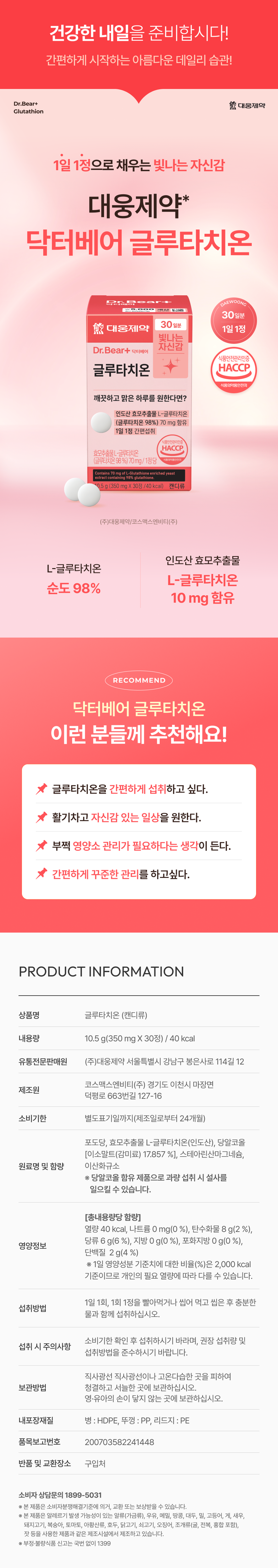 건강한 내일을 준비합시다! 간편하게 시작하는 아름다운 데일리 습관! Dr.Bear+ 熊 대웅제약 글루타치온 1일 1정으로 채우는 빛나는 자신감 대웅제약* 닥터베어 글루타치온 Pre DAEWOONG ₩5,000 30일분 30정/40 kcal 대웅제약 1일 1정 빛나는 자신감 Dr.Bear+ 닥터베어 식품안전관리인증 글루타치온 HACCP 식품의약품안전처 깨끗하고 맑은 하루를 원한다면? 인도산 효모추출물 L-글루타치온 (글루타치온 98%) 70 mg 함유 1일 1정 간편섭취 1풍안전관리인증 HACCP 효모추출물L-글루타치온 (글루타치온98%) 70mg/1정당 Contains 70 mg of L-Glutathione enriched yeast extract contal 98% glutathions 0.5g (350 mg X 30정/40 kcal) 캔디류 (주)대웅제약/코스맥스엔비티(주) 인도산 효모추출물 L-글루타치온 L-글루타치온 순도 98% 10 mg 함유 RECOMMEND 닥터베어 글루타치온 이런 분들께 추천해요! 글루타치온을 간편하게 섭취하고 싶다. 활기차고 자신감 있는 일상을 원한다. 부쩍 영양소 관리가 필요하다는 생각이 든다. 간편하게 꾸준한 관리를 하고싶다. PRODUCT INFORMATION 상품명 글루타치온 (캔디류) 내용량 10.5 g(350 mg X 30정) / 40 kcal 유통전문판매원 (주)대웅제약 서울특별시 강남구 봉은사로 114길 12 코스맥스엔비티(주) 경기도 이천시 마장면 제조원 덕평로 663번길 127-16 소비기한 별도표기일까지(제조일로부터 24개월) 포도당, 효모추출물 L-글루타치온(인도산), 당알코올 [이소말트(감미료) 17.857 %], 스테아린산마그네슘, 원료명 및 함량 이산화규소 ※ 당알코올 함유 제품으로 과량 섭취 시 설사를 일으킬 수 있습니다. [총내용량당 함량] 열량 40 kcal, 나트륨 0 mg(0 %), 탄수화물 8 g(2 %), 당류 6 g(6 %), 지방 0 g(0 %), 포화지방 0 g(0 %), 영양정보 단백질 2 g(4 %) ※ 1일 영양성분 기준치에 대한 비율(%)은 2,000 kcal 기준이므로 개인의 필요 열량에 따라 다를 수 있습니다. 1일 1회, 1회 1정을 빨아먹거나 씹어 먹고 씹은 후 충분한 섭취방법 물과 함께 섭취하십시오. 소비기한 확인 후 섭취하시기 바라며, 권장 섭취량 및 섭취 시 주의사항 섭취방법을 준수하시기 바랍니다. 직사광선 직사광선이나 고온다습한 곳을 피하여 보관방법 청결하고 서늘한 곳에 보관하십시오. 영·유아의 손이 닿지 않는 곳에 보관하십시오. 내포장재질 병:HDPE, 뚜껑 : PP, 리드지:PE 품목보고번호 200703582241448 반품 및 교환장소 구입처 소비자 상담문의 1899-5031 ※ 본 제품은 소비자분쟁해결기준에 의거, 교환 또는 보상받을 수 있습니다. ※ 본 제품은 알레르기 발생 가능성이 있는 알류(가금류), 우유, 메밀, 땅콩, 대두, 밀, 고등어, 게, 새우, 돼지고기, 복숭아, 토마토, 아황산류, 호두, 닭고기, 쇠고기, 오징어, 조개류(굴, 전복, 홍합 포함), 잣 등을 사용한 제품과 같은 제조시설에서 제조하고 있습니다. ※ 부정·불량식품 신고는 국번 없이 1399