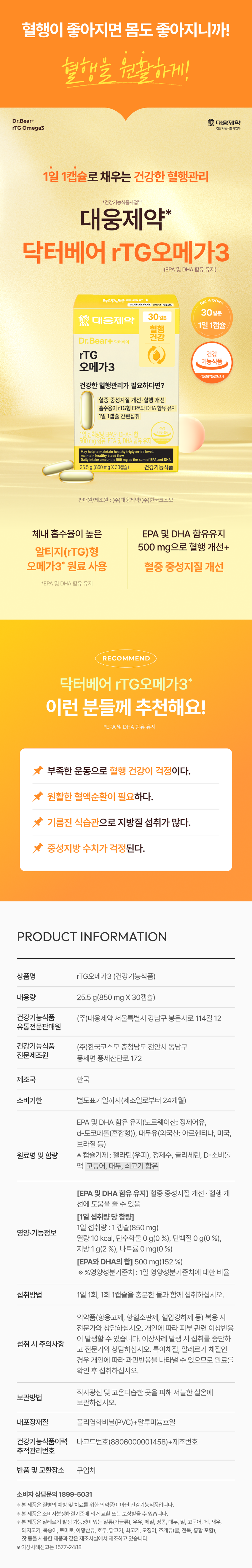 혈행이 좋아지면 몸도 좋아지니까! 혈행을 원활하게! Dr.Bear+ 대웅제약 rTG Omega3 건강기능식품사업부 1일 1캡슐로 채우는 건강한 혈행관리 *건강기능식품사업부 대웅제약* 닥터베어 rTG오메가3 (EPA 및 DHA 함유 유지) Dr.B DAEWOONG ₩8,000 조사용 30일분 30일분 然 대웅제약 1일 1캡슐 혈행 건강 Dr.Bear+ 닥터베어 rTG 건강 기능식품 오메가3 식품의약품안전처 건강한 혈행관리가 필요하다면? 혈중 중성지질 개선· 혈행 개선 흡수용이 rTG형 EPA와 DHA 함유 유지 1일 1캡슐 간편섭취 1일 섭취량당 EPA와 DHA의 500mg 함유, EPA 및 DHA 함유 유지 maintain healthy triglyceride level. healthyblood flo intake amount is500mgasthesum EPA andDHA 25.5g (850 mg X 30캡슐) 건강기능식품 판매원/제조원 : (주)대웅제약/(주)한국코스모 체내 흡수율이 높은 EPA 및 DHA 함유유지 500 mg으로 혈행 개선+ 알티지(rTG)형 오메가3* 원료 사용 혈중 중성지질 개선 *EPA 및 DHA 함유 유지 RECOMMEND 닥터베어 rTG오메가3* 이런 분들께 추천해요! *EPA 및 DHA 함유 유지 부족한 운동으로 혈행 건강이 걱정이다. 원활한 혈액순환이 필요하다. 기름진 식습관으로 지방질 섭취가 많다. 중성지방 수치가 걱정된다. PRODUCT INFORMATION 상품명 rTG오메가3 (건강기능식품) 내용량 25.5 g(850 mg X 30캡슐) 건강기능식품 (주)대웅제약 서울특별시 강남구 봉은사로 114길 12 유통전문판매원 건강기능식품 (주)한국코스모 충청남도 천안시 동남구 전문제조원 풍세면 풍세산단로 172 제조국 한국 소비기한 별도표기일까지(제조일로부터 24개월) EPA 및 DHA 함유 유지(노르웨이산: 정제어유, d-토코페롤(혼합형)), 대두유(외국산: 아르헨티나, 미국, 브라질 등) 원료명 및 함량 ※ 캡슐기제 : 젤라틴(우피), 정제수, 글리세린, D-소비톨 액 고등어, 대두, 쇠고기 함유 [EPA 및 DHA 함유 유지] 혈중 중성지질 개선 - 혈행 개 선에 도움을 줄 수 있음 [1일 섭취량 당 함량] 1일 섭취량 : 1 캡슐(850 mg) 영양·기능정보 열량 10 kcal, 탄수화물 0 g(0 %), 단백질 0 g(0 %), 지방 1g(2 %), 나트륨 0 mg(0 %) [EPA와 DHA의 합] 500 mg(152 %) ※ %영양성분기준치 : 1일 영양성분기준치에 대한 비율 섭취방법 1일 1회, 1회 1캡슐을 충분한 물과 함께 섭취하십시오. 의약품(항응고제, 항혈소판제, 혈압강하제 등) 복용 시 전문가와 상담하십시오. 개인에 따라 피부 관련 이상반응 이 발생할 수 있습니다. 이상사례 발생 시 섭취를 중단하 섭취 시 주의사항 고 전문가와 상담하십시오. 특이체질, 알레르기 체질인 경우 개인에 따라 과민반응을 나타낼 수 있으므로 원료를 확인 후 섭취하십시오. 직사광선 및 고온다습한 곳을 피해 서늘한 실온에 보관방법 보관하십시오. 내포장재질 폴리염화비닐(PVC)+알루미늄호일 건강기능식품이력 바코드번호(8806000001458)+제조번호 추적관리번호 반품 및 교환장소 구입처 소비자 상담문의 1899-5031 Ⓡ 본 제품은 질병의 예방 및 치료를 위한 의약품이 아닌 건강기능식품입니다. ※ 본 제품은 소비자분쟁해결기준에 의거 교환 또는 보상받을 수 있습니다. ※ 본 제품은 알레르기 발생 가능성이 있는 알류(가금류), 우유, 메밀, 땅콩, 대두, 밀, 고등어, 게, 새우, 돼지고기, 복숭아, 토마토, 아황산류, 호두, 닭고기, 쇠고기, 오징어, 조개류(굴, 전복, 홍합 포함), 잣 등을 사용한 제품과 같은 제조시설에서 제조하고 있습니다. ※ 이상사례신고는 1577-2488본 상품 정보(상품 상세, 상품 설명 등)의 내용은 협력사가 직접 작성 및 제작한 것입니다.