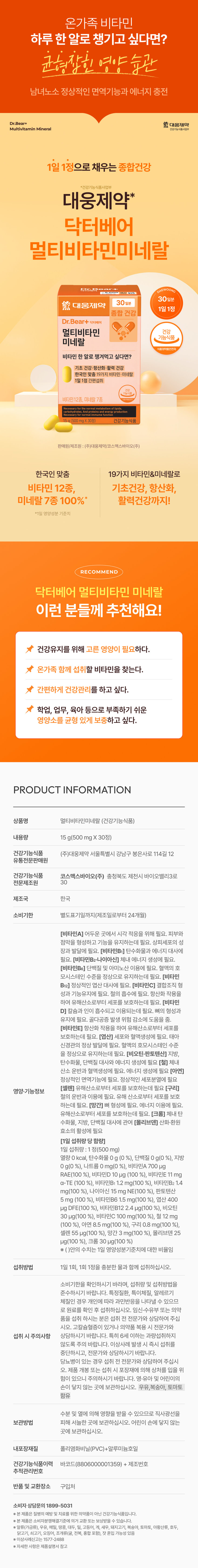 온가족 비타민 하루 한 알로 챙기고 싶다면? 균형 잡힌 영양습관 남녀노소 정상적인 면역기능과 에너지 충전 Dr.Bear+ 대웅제약 멀티비타민 미네랄 건강기능식품사업부 1일 1정으로 채우는 종합건강 *건강기능식품사업부 대웅제약* 닥터베어 멀티비타민미네랄 DrB 산탄산화상상 30일분 30일분 대웅제약 1일 1정 종합 건강 Dr.I Bear+ 닥터베어 멀티비타민 건강 기능식품 미네랄 비타민 한 알로 챙겨먹고 싶다면? 기초 건강·항산화· 활력 건강 한국인 맞춤 19가지 비타민· 미네랄 1일1정 간편섭취 비타민12종, 미네랄7종 15g(500mgX30정) 건강기능식품 판매원/제조원:(주)대웅제약/코스텍스바이오(주) 한국인 맞춤 19가지 비타민&미네랄로 비타민 12종, 기초건강, 항산화, 미네랄 7종 100%* 활력건강까지! *1일 영양성분 기준치 RECOMMEND 닥터베어 멀티비타민 미네랄 이런 분들께 추천해요! 건강유지를 위해 고른 영양이 필요하다. 온가족 함께 섭취할 비타민을 찾는다. 간편하게 건강관리를 하고 싶다. 학업, 업무, 육아 등으로 부족하기 쉬운 영양소를 균형 있게 보충하고 싶다. PRODUCT INFORMATION 상품명 멀티비타민미네랄 (건강기능식품) 내용량 15g(500 mg X30정) 건강기능식품 (주)대웅제약 서울특별시 강남구 봉은사로 114길 12 유통전문판매원 건강기능식품 코스맥스바이오(주) 충청북도 제천시 바이오밸리3로 전문제조원 30 제조국 한국 소비기한 별도표기일까지(제조일로부터 24개월) [비타민A] 어두운 곳에서 시각 적응을 위해 필요. 피부와 점막을 형성하고 기능을 유지하는데 필요. 상피세포의 성 장과 발달에 필요. [비타민B1] 탄수화물과 에너지 대사에 필요. [비타민B2-나이아신] 체내 에너지 생성에 필요. [비타민B6] 단백질 및 아미노산 이용에 필요. 혈액의 호 모시스테인 수준을 정상으로 유지하는데 필요. [비타민 B12] 정상적인 엽산 대사에 필요. [비타민C] 결합조직 형 성과 기능유지에 필요. 철의 흡수에 필요. 항산화 작용을 하여 유해산소로부터 세포를 보호하는데 필요. [비타민 D] 칼슘과 인이 흡수되고 이용되는데 필요. 뼈의 형성과 유지에 필요. 골다공증 발생 위험 감소에 도움을 줌. [비타민E] 항산화 작용을 하여 유해산소로부터 세포를 보호하는데 필요. [엽산] 세포와 혈액생성에 필요. 태아 신경관의 정상 발달에 필요. 혈액의 호모시스테인 수준 을 정상으로 유지하는데 필요. [비오틴·판토텐산] 지방, 탄수화물, 단백질 대사와 에너지 생성에 필요 [철] 체내 산소 운반과 혈액생성에 필요. 에너지 생성에 필요 [아연] 정상적인 면역기능에 필요. 정상적인 세포분열에 필요 [셀렌] 유해산소로부터 세포를 보호하는데 필요 [구리] 영양·기능정보 철의 운반과 이용에 필요. 유해 산소로부터 세포를 보호 하는데 필요. [망간] 뼈 형성에 필요. 에너지 이용에 필요. 유해산소로부터 세포를 보호하는데 필요. [크롬] 체내 탄 수화물, 지방, 단백질 대사에 관여 [몰리브덴] 산화·환원 효소의 활성에 필요 [1일 섭취량 당 함량] 1일 섭취량 : 1 정(500 mg) 열량 0 kcal, 탄수화물 0g (0 %), 단백질 0 g(0 %), 지방 0 g(0 %), 나트륨 0 mg(0 %), 비타민A 700 �g RAE(100 %), 비타민D 10�g (100 %), 비타민E 11 mg �-TE (100 %), 비타민B1 1.2mg(100 %), 비타민B2 1.4 mg(100 %), 나이아신 15 mg NE(100 %), 판토텐산 5mg (100 %), 비타민B6 1.5 mg(100 %), 엽산 400 �g DFE(100 %), 비타민B12 2.4 �g(100 %), 비오틴 30�g(100 %), 비타민C 100 mg(100 %), 철 12 mg (100 %), 아연 8.5 mg(100 %), 구리 0.8 mg(100 %), 셀렌 55�g(100 %), 망간 3 mg(100 %), 몰리브덴 25 �g(100 %), 크롬 30 �g(100 %) ※ ()안의 수치는 1일 영양성분기준치에 대한 비율임 섭취방법 1일 1회, 1회 1정을 충분한 물과 함께 섭취하십시오. 소비기한을 확인하시기 바라며, 섭취량 및 섭취방법을 준수하시기 바랍니다. 특정질환, 특이체질, 알레르기 체질인 경우 개인에 따라 과민반응을 나타낼 수 있으므 로 원료를 확인 후 섭취하십시오. 임신·수유부 또는 의약 품을 섭취 하시는 분은 섭취 전 전문가와 상담하여 주십 시오. 고칼슘혈증이 있거나 의약품 복용 시 전문가와 섭취 시 주의사항 상담하시기 바랍니다. 특히 6세 이하는 과량섭취하지 않도록 주의 바랍니다. 이상사례 발생 시 즉시 섭취를 중단하시고, 전문가와 상담하시기 바랍니다. 당뇨병이 있는 경우 섭취 전 전문가와 상담하여 주십시 오. 제품 개봉 또는 섭취 시 포장재에 의해 상처를 입을 위 험이 있으니 주의하시기 바랍니다. 영·유아 및 어린이의 손이 닿지 않는 곳에 보관하십시오. 우유,복숭아, 토마토 함유 수분 및 열에 의해 영향을 받을 수 있으므로 직사광선을 보관방법 피해 서늘한 곳에 보관하십시오. 어린이 손에 닿지 않는 곳에 보관하십시오. 내포장재질 폴리염화비닐(PVC)+알루미늄호일 건강기능식품이력 바코드(8806000001359) + 제조번호 추적관리번호 반품 및 교환장소 구입처 소비자 상담문의 1899-5031 * 본제품은 질병의 예방 및 치료를 위한 의약품이아닌 건강기능식품입니다. ※ 본 제품은 소비자분쟁해결기준에 의거 교환 또는 보상받을 수 있습니다. ※ 알류(가금류), 우유, 메밀, 땅콩, 대두, 밀, 고등어, 게, 새우, 돼지고기, 복숭아, 토마토, 아황산류, 호두, 닭고기, 쇠고기, 오징어, 조개류(굴, 전복, 홍합 포함), 잣혼입 가능성 있음 ※ 이상사례신고는 1577- 2488 ※ 자세한 사항은 제품설명서 참고본 상품 정보(상품 상세, 상품 설명 등)의 내용은 협력사가 직접 작성 및 제작한 것입니다.
