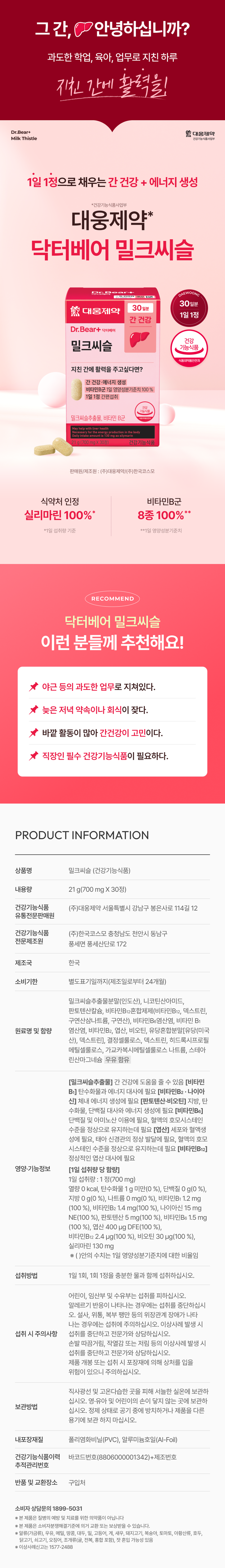 그 간, ♥안녕하십니까? 과도한 학업, 육아, 업무로 지친 하루 간에 활력을! Dr.Bear+ 대웅제약 밀크씨슬 건강기능식품사업부 1일 1정으로 채우는 간 건강 + 에너지 생성 *건강기능식품사업부 대웅제약* 닥터베어 밀크씨슬 on⌀ COMME 30일분 30일분 대웅제약 1일 1정 간 건강 Dr.Bear+ 닥터베어 건강 밀크씨슬 기능식품 식품의약품안전처 지친 간에 활력을 주고싶다면? 간 건강 에너지 생성 비타민B군 1일 영양성분기준치 100% 1일 1정 간편섭취  기능식품 밀크씨슬추출물, 비타민 B군 s130mgassilym 21g 700mgX 30정) 건강기능식품 판매원/제조원 :(주)대웅제약/(주)한국코스모 식약처 인정 비타민B군 실리마린 100% 8종 100%** *1일 섭취량 기준 **1일 영양성분기준치 RECOMMEND 닥터베어 밀크씨슬 이런분께 추천해요! 야근 등의 과도한 업무로 지쳐있다. 늦은 저녁 약속이나 회식이 잦다. 바깥 활동이 많아 간건강이 고민이다. 직장인 필수 건강기능식품이 필요하다. PRODUCT INFORMATION 상품명 밀크씨슬 (건강기능식품) 내용량 21 g(700 mg X 30정) 건강기능식품 (주)대웅제약 서울특별시 강남구 봉은사로 114길 12 유통전문판매원 건강기능식품 (주)한국코스모 충청남도 천안시 동남구 전문제조원 풍세면 풍세산단로 172 제조국 한국 소비기한 별도표기일까지(제조일로부터 24개월) 밀크씨슬추출물분말(인도산), 니코틴산아미드, 판토텐산칼슘, 비타민B12혼합제제(비타민B12, 덱스트린, 구연산삼나트륨, 구연산), 비타민B6염산염, 비타민 B1 원료명 및 함량 염산염, 비타민B2, 엽산, 비오틴, 유당혼합분말[유당(미국 산), 덱스트린], 결정셀룰로스, 덱스트린, 히드록시프로필 메틸셀룰로스, 가교카복시메틸셀룰로스 나트륨, 스테아 린산마그네슘 우유 함유 [밀크씨슬추출물] 간 건강에 도움을 줄 수 있음 [비타민 B1] 탄수화물과 에너지 대사에 필요 [비타민B2·나이아 신] 체내 에너지 생성에 필요 [판토텐산·비오틴] 지방, 탄 수화물, 단백질 대사와 에너지 생성에 필요 [비타민B6] 단백질 및 아미노산 이용에 필요, 혈액의 호모시스테인 수준을 정상으로 유지하는데 필요 [엽산] 세포와 혈액생 성에 필요, 태아 신경관의 정상 발달에 필요, 혈액의 호모 시스테인 수준을 정상으로 유지하는데 필요 [비타민B12] 정상적인 엽산 대사에 필요 영양·기능정보 [1일 섭취량 당 함량] 1일 섭취량 : 1 정(700 mg) 열량 0 kcal, 탄수화물 1 g 미만(0 %), 단백질 0 g(0 %), 지방 0 g(0 %), 나트륨 0 mg(0 %), 비타민B1 1.2 mg (100 %), 비타민B2 1.4 mg(100 %), 나이아신 15 mg NE(100 %), 판토텐산 5 mg(100 %), 비타민B6 1.5 mg (100 %), 엽산 400 �g DFE(100 %), 비타민B12 2.4 �g(100 %), 비오틴 30 �g(100 %), 실리마린 130 mg ※ ()안의 수치는 1일 영양성분기준치에 대한 비율임 섭취방법 1일 1회, 1회 1정을 충분한 물과 함께 섭취하십시오. 어린이, 임산부 및 수유부는 섭취를 피하십시오. 알레르기 반응이 나타나는 경우에는 섭취를 중단하십시 오. 설사, 위통, 복부 팽만 등의 위장관계 장애가 나타 나는 경우에는 섭취에 주의하십시오. 이상사례 발생 시 섭취 시 주의사항 섭취를 중단하고 전문가와 상담하십시오. 손발 따끔거림, 작열감 또는 저림 등의 이상사례 발생 시 섭취를 중단하고 전문가와 상담하십시오. 제품 개봉 또는 섭취 시 포장재에 의해 상처를 입을 위험이 있으니 주의하십시오. 직사광선 및 고온다습한 곳을 피해 서늘한 실온에 보관하 십시오. 영·유아 및 어린이의 손이 닿지 않는 곳에 보관하 보관방법 십시오. 정제 상태로 공기 중에 방치하거나 제품을 다른 용기에 보관 하지 마십시오. 내포장재질 폴리염화비닐(PVC), 알루미늄호일(Al-Foil) 건강기능식품이력 바코드번호(8806000001342)+제조번호 추적관리번호 반품 및 교환장소 구입처 소비자 상담문의 1899-5031 ※ 본 제품은 질병의 예방 및 치료를 위한 의약품이 아닙니다 ※ 본 제품은 소비자분쟁해결기준에 의거 교환 또는 보상받을 수 있습니다. ※ 알류(가금류), 우유, 메밀, 땅콩, 대두, 밀, 고등어, 게, 새우, 돼지고기, 복숭아, 토마토, 아황산류, 호두, 닭고기, 쇠고기, 오징어, 조개류(굴, 전복, 홍합 포함), 잣 혼입 가능성 있음 ※ 이상사례신고는 1577-2488본 상품 정보(상품 상세, 상품 설명 등)의 내용은 협력사가 직접 작성 및 제작한 것입니다.