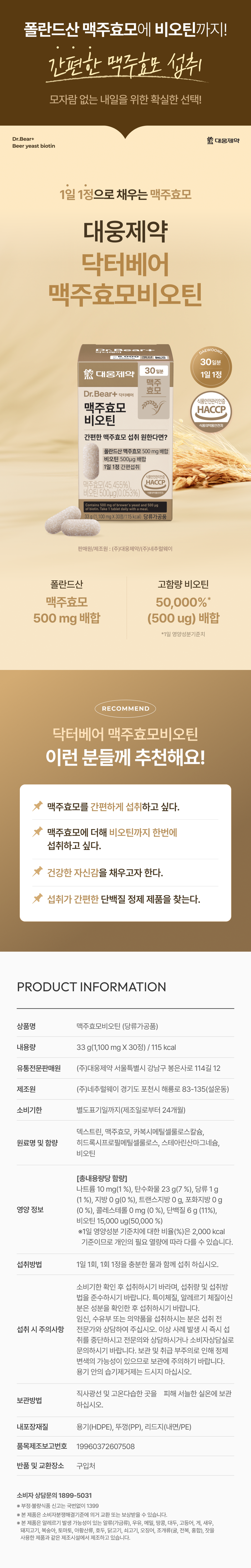 폴란드산 맥주효모에 비오틴까지! 간편한 맥주효모 섭취 모자람 없는 내일을 위한 확실한 선택! Dr.Bear+ 대웅제약 맥주효모비오틴 1일 1정으로 채우는 맥주효모 맥주효모(45. .455%), HACCP 비오틴 500ug(0.053%) 1일 1정 간편섭취 폴란드산 맥주효모 500 mg 배합 비오틴 500ug 배합 1일 영양성분기준치 *RECOMMEND 닥터베어 맥주효모비오틴 이런 분들께 추천해요! 맥주효모를 간편하게 섭취하고 싶다. 맥주효모에 더해 비오틴까지 한번에 섭취하고 싶다. 건강한 자신감을 채우고자 한다. 섭취가 간편한 단백질 정제 제품을 찾는다. PRODUCT INFORMATION 상품명 맥주효모비오틴 (당류가공품) 내용량 33 g(1,100 mg X 30정) I 115 kcal 유통전문판매원 (주)대웅제약 서울특별시 강남구 봉은사로 114길 12 제조원 (주)네추럴웨이 경기도 포천시 해룡로 83-135(설운동) 소비기한 별도표기일까지(제조일로부터 24개월) 덱스트린, 맥주효모, 카복시메틸셀룰로스칼슘, 히드록시프로필메틸셀룰로스, 스테아린산마그네슘, 비오틴 [총내용량당 함량] 나트륨 10 mg(1 %), 탄수화물 23 g(7 %), 당류 1 g (1 %), 지방 0 g(0 %), 트랜스지방 0 g, 포화지방 0 g 영양 정보 (0 %), 콜레스테롤 0 mg (0 %), 단백질 6 g (11%), 비오틴 15,000 ug(50,000 %) ※1일 영양성분 기준치에 대한 비율(%)은 2,000 kcal 기준이므로 개인의 필요 열량에 따라 다를 수 있습니다. 섭취방법 1일 1회, 1회 1정을 충분한 물과 함께 섭취 하십시오. 소비기한 확인 후 섭취하시기 바라며, 섭취량 및 섭취방 법을 준수하시기 바랍니다. 특이체질, 알레르기 체질이신 분은 성분을 확인한 후 섭취하시기 바랍니다. 임신, 수유부 또는 의약품을 섭취하시는 분은 섭취 전 섭취 시 주의사항 전문가와 상담하여 주십시오. 이상 사례 발생 시 즉시 섭 취를 중단하시고 전문의와 상담하시거나 소비자상담실로 문의하시기 바랍니다. 보관 및 취급 부주의로 인해 정제 변색의 가능성이 있으므로 보관에 주의하기 바랍니다. 용기 안의 습기제거제는 드시지 마십시오. 직사광선 및 고온다습한 곳을 피해 서늘한 실온에 보관 보관방법 하십시오. 내포장재질 용기(HDPE), 뚜껑(PP), 리드지(내면/PE) 품목제조보고번호 19960372607508 반품 및 교환장소 구입처 소비자 상담문의 1899-5031 ※ 부정·불량식품 신고는 국번없이 1399 ※ 본 제품은 소비자분쟁해결기준에 의거 교환 또는 보상받을 수 있습니다. ※ 본 제품은 알레르기 발생 가능성이 있는 알류(가금류), 우유, 메밀, 땅콩, 대두, 고등어, 게, 새우, 돼지고기, 복숭아, 토마토, 아황산류, 호두, 닭고기, 쇠고기, 오징어, 조개류(굴, 전복, 홍합), 잣을 사용한 제품과 같은 제조시설에서 제조하고 있습니다.본 상품 정보(상품 상세, 상품 설명 등)의 내용은 협력사가 직접 작성 및 제작한 것입니다.