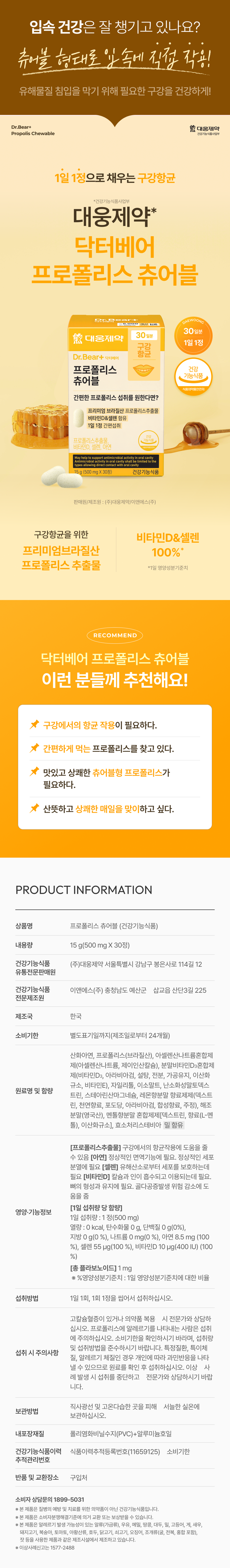 입속 건강은 잘 챙기고 있나요? 츄어블 형태로 입속에 직접 작용! 유해물질 침입을 막기 위해 필요한 구강을 건강하게! Dr.Bear+  대웅제약 Propolis Chewable 건강기능식품사업부 1일 1정으로 채우는 구강항균 *건강기능식품사업부 대웅제약* 닥터베어 프로폴리스 츄어블 대웅제약 1일 1정 구강 항균 Dr.Bear+ 닥터베어 프로폴리스 건강 기능식품 츄어블 식품의약품안전처 간편한 프로폴리스 섭취를 원한다면? 프리미엄 브라질산 프로폴리스추출물 비타민D&셀렌 함유 1일 1정 간편섭취 프로폴리스추출물, 비타민D, 셀렌, 아연 help bial activity Thoralcavityshillbelimitednothe ntimist 5 (500 mg X30정) 건강기능 식품 g 판매원/제조원 : (주)대웅제약/이앤에스(주) 구강항균을 위한 비타민D&셀렌 프리미엄브라질산 100%* 프로폴리스 추출물 *1일 영양성분기준치 RECOMMEND 닥터베어 프로폴리스 츄어블 이런 분들께 추천해요! 구강에서의 항균 작용이 필요하다. 간편하게 먹는 프로폴리스를 찾고 있다. 맛있고 상쾌한 츄어블형 프로폴리스가 필요하다. 산뜻하고 상쾌한 매일을 맞이하고 싶다. PRODUCT INFORMATION 상품명 프로폴리스 츄어블 (건강기능식품) 내용량 15 g(500 mg X30정) 건강기능식품 (주)대웅제약 서울특별시 강남구 봉은사로 114길 12 유통전문판매원 건강기능식품 이앤에스(주) 충청남도 예산군 삽교읍 산단3길 225 전문제조원 제조국 한국 소비기한 별도표기일까지(제조일로부터 24개월) 산화아연, 프로폴리스(브라질산), 아셀렌산나트륨혼합제 제(아셀렌산나트륨, 제이인산칼슘), 분말비타민D3혼합제 제(비타민D3, 아라비아검, 설탕, 전분, 가공유지, 이산화 규소, 비타민E), 자일리톨, 이소말트, 난소화성말토덱 린, 스테아린산마그네슘, 레몬향분말 향료제제(덱스트 린, 천연향료, 포도당, 아라비아검, 합성향료, 주정), 해조 분말(영국산), 멘톨향분말 혼합제제[덱스트린, 향료(L-멘 톨), 이산화규소], 효소처리스테비아 밀 함유 [프로폴리스추출물] 구강에서의 항균작용에 도움을 줄 수 있음 [아연] 정상적인 면역기능에 필요. 정상적인 세포 분열에 필요 [셀렌] 유해산소로부터 세포를 보호하는데 필요 [비타민D] 칼슘과 인이 흡수되고 이용되는데 필요. 뼈의 형성과 유지에 필요. 골다공증발생 위험 감소에 도 움을 줌 [1일 섭취량 당 함량] 영양·기능정보 1일 섭취량 : 1 정(500 mg) 열량 : 0 kcal, 탄수화물 0 g, 단백질 0 g(0%), 지방 0 g(0 %), 나트륨 0mg(0 %), 아연 8.5 mg (100 %), 셀렌 55 �g(100 %), 비타민D 10 �g(400 IU) (100 %) [총 플라보노이드] 1 mg ※ %영양성분기준치 : 1일 영양성분기준치에 대한 비율 섭취방법 1일 1회, 1회 1정을 씹어서 섭취하십시오. 고칼슘혈증이 있거나 의약품 복용 시 전문가와 상담하 십시오. 프로폴리스에 알레르기를 나타내는 사람은 섭취 에 주의하십시오. 소비기한을 확인하시기 바라며, 섭취량 및 섭취방법을 준수하시기 바랍니다. 특정질환, 특이체 질소 섭취 시 주의사항 질, 알레르기 체질인 경우 개인에 따라 과민반응을 나타 낼수 있으므로 원료를 확인 후 섭취하십시오. 이상 사 례 발생시 섭취를 중단하고 전문가와 상담하시기 바랍 니다. 직사광선 및 고온다습한 곳을 피해 서늘한 실온에 보관방법 보관하십시오. 내포장재질 폴리염화비닐수지(PVC)+알루미늄호일 건강기능식품이력 식품이력추적등록번호(11659125) 소비기한 추적관리번호 반품 및 교환장소 구입처 소비자 상담문의 1899-5031 ※본 제품은 질병의 예방 및 치료를 위한 의약품이 아닌 건강기능식품입니다. ※ 본 제품은 소비자분쟁해결기준에 의거 교환 또는 보상받을 수 있습니다. ※ 본 제품은 알레르기 발생 가능성이 있는 알류(가금류), 우유, 메밀, 땅콩, 대두, 밀, 고등어, 게, 새우, 돼지고기, 복숭아, 토마토, 아황산류, 호두, 닭고기, 쇠고기, 오징어, 조개류(굴, 전복, 홍합 포함), 잣 등을 사용한 제품과 같은 제조시설에서 제조하고 있습니다. ※ 이상사례신고는 1577-2488